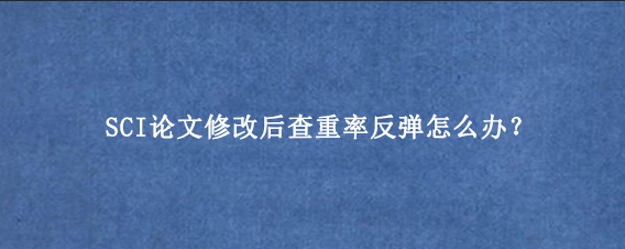 SCI论文修改后查重率反弹怎么办？