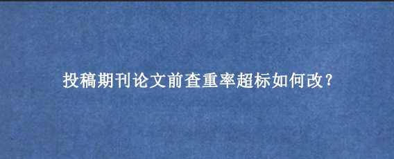 投稿期刊论文前查重率超标如何改？
