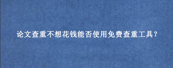 论文查重不想花钱能否使用免费查重工具？