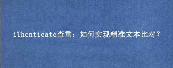iThenticate查重：如何实现精准文本比对？