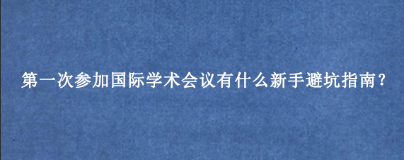 第一次参加国际学术会议有什么新手避坑指南？