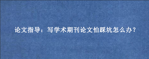 论文指导：写学术期刊论文怕踩坑怎么办？
