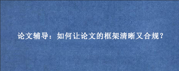 论文辅导：如何让论文的框架清晰又合规？