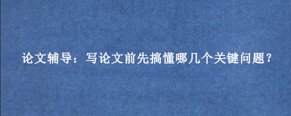 论文辅导：写论文前先搞懂哪几个关键问题？