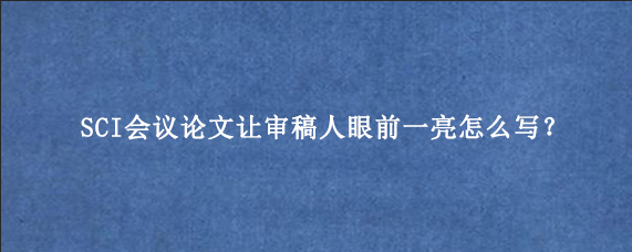 SCI会议论文让审稿人眼前一亮怎么写？