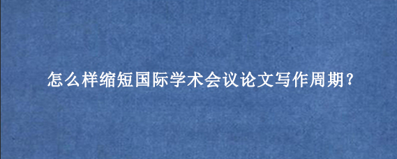 怎么样缩短国际学术会议论文写作周期？