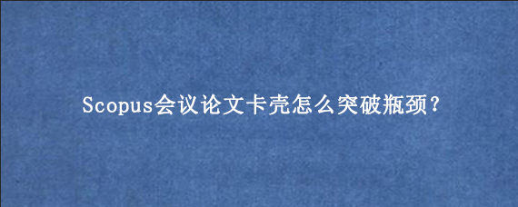 Scopus会议论文卡壳怎么突破瓶颈？