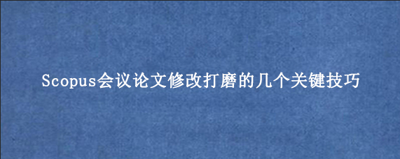 Scopus会议论文修改打磨的几个关键技巧