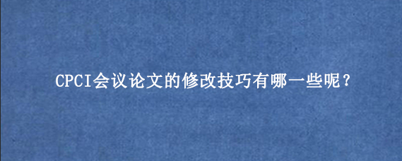 CPCI会议论文的修改技巧有哪一些呢？
