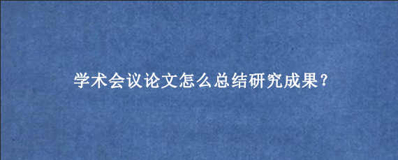 学术会议论文怎么总结研究成果？