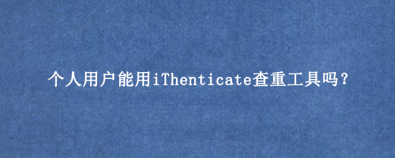 个人用户能用iThenticate查重工具吗？