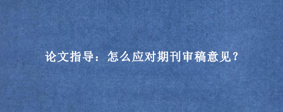 论文指导：怎么应对期刊审稿意见？