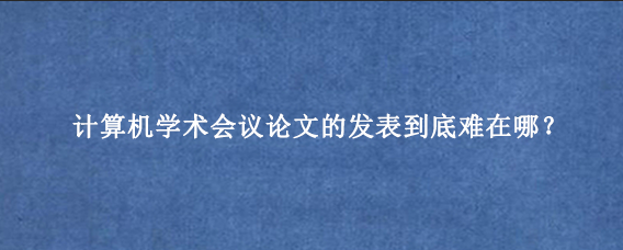 计算机学术会议论文的发表到底难在哪？