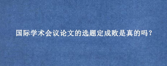 国际学术会议论文的选题定成败是真的吗？