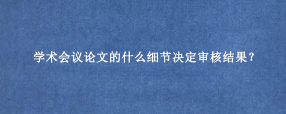 学术会议论文的什么细节决定审核结果？