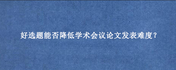 好选题能否降低学术会议论文发表难度？