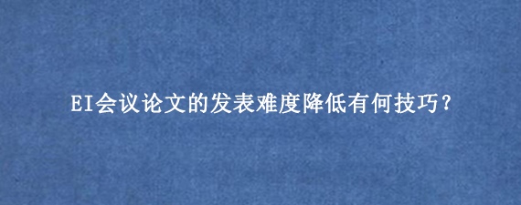 EI会议论文的发表难度降低有何技巧？