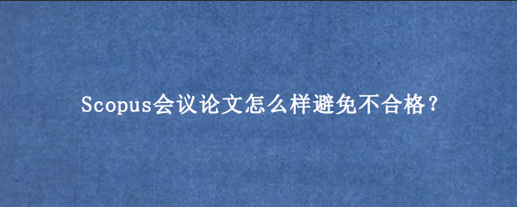 Scopus会议论文怎么样避免不合格？