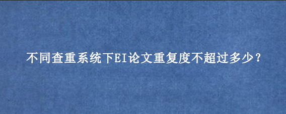 不同查重系统下EI论文重复度不超过多少？