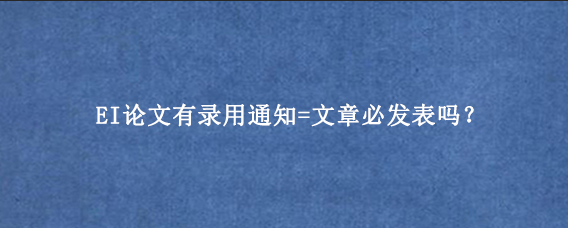 EI论文有录用通知=文章必发表吗？