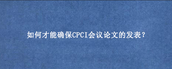 如何才能确保CPCI会议论文的发表？