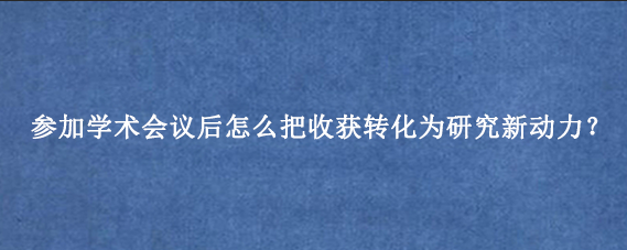 参加学术会议后怎么把收获转化为研究新动力？