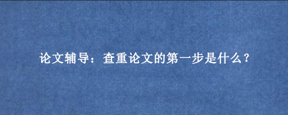 论文辅导：查重论文的第一步是什么？