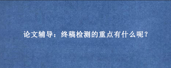 论文辅导：终稿检测的重点有什么呢？