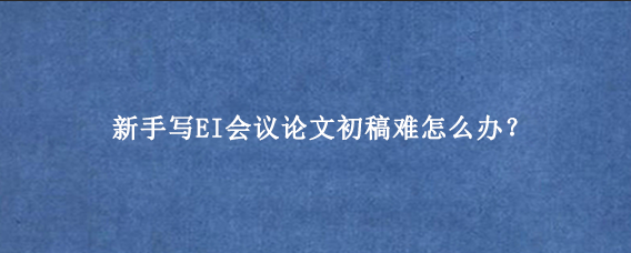 新手写EI会议论文初稿难怎么办？