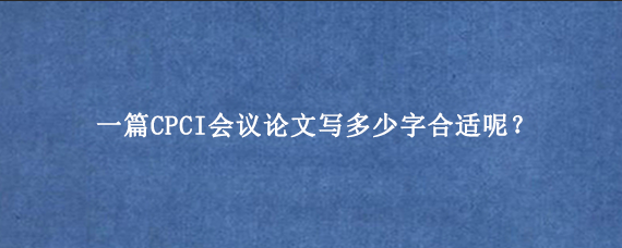 一篇CPCI会议论文写多少字合适呢？