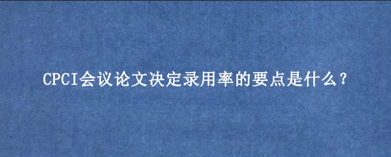 CPCI会议论文决定录用率的要点是什么？