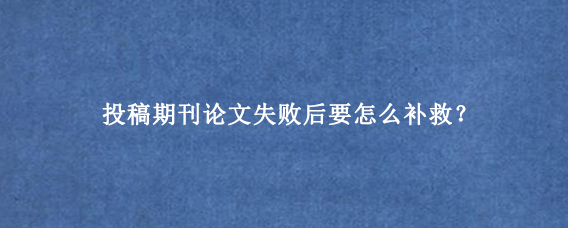 投稿期刊论文失败后要怎么补救？