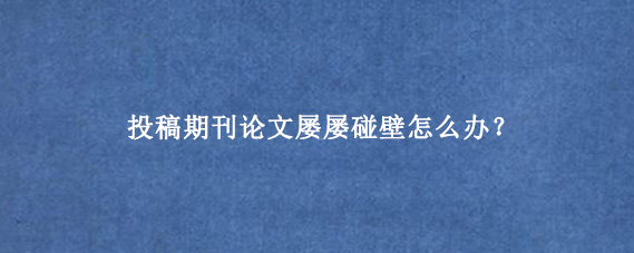 投稿期刊论文屡屡碰壁怎么办？