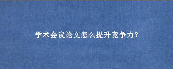 学术会议论文怎么提升竞争力？
