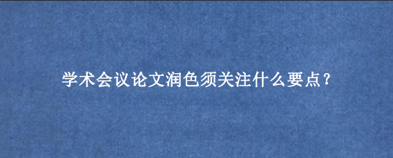 学术会议论文润色须关注什么要点？