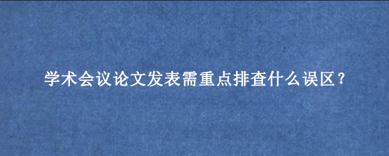 学术会议论文发表需重点排查什么误区？