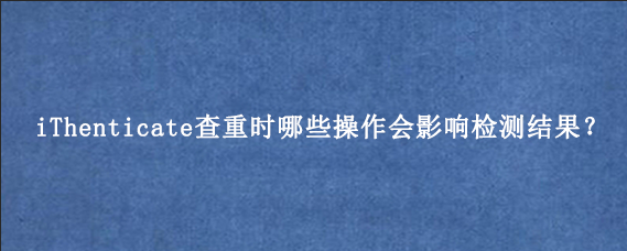 iThenticate查重时哪些操作会影响检测结果？