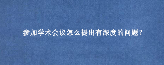 参加学术会议怎么提出有深度的问题？