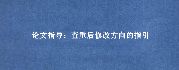 论文指导：查重后修改方向的指引