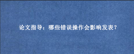 论文指导：哪些错误操作会影响发表？