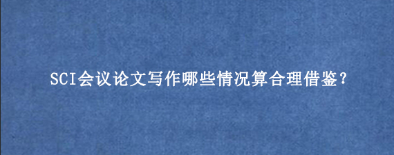 SCI会议论文写作哪些情况算合理借鉴？