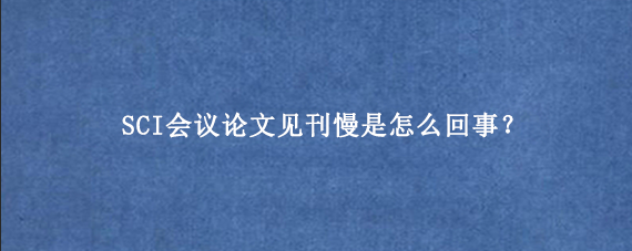 SCI会议论文见刊慢是怎么回事？