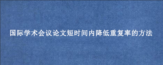 国际学术会议论文短时间内降低重复率的方法