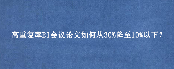 高重复率EI会议论文如何从30%降至10%以下？
