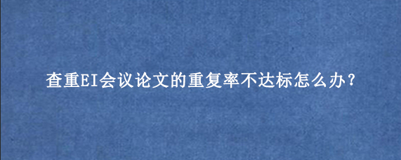 查重EI会议论文的重复率不达标怎么办？