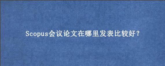 Scopus会议论文在哪里发表比较好？