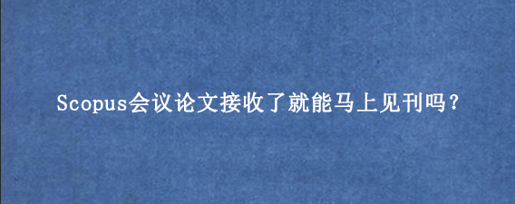 Scopus会议论文接收了就能马上见刊吗？