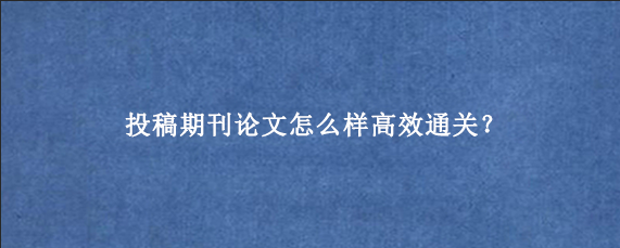 投稿期刊论文怎么样高效通关？