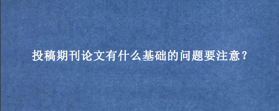 投稿期刊论文有什么基础的问题要注意？