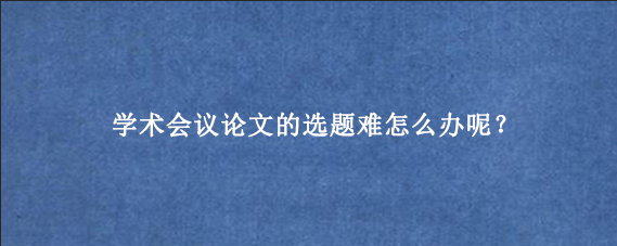 学术会议论文的选题难怎么办呢？